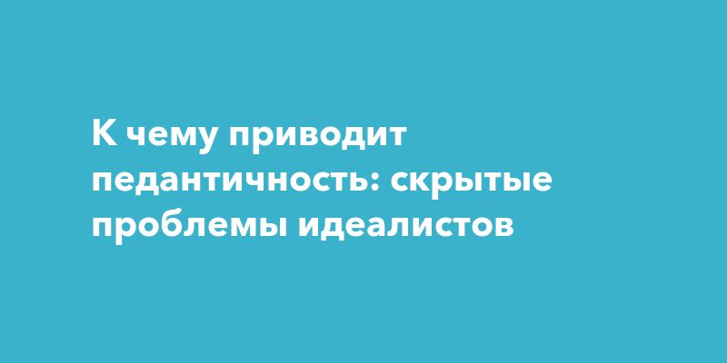 К чему приводит педантичность: скрытые проблемы идеалистов